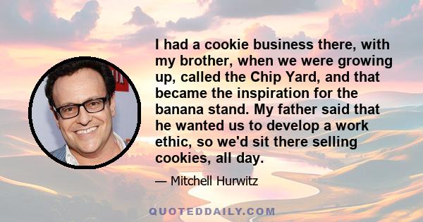 I had a cookie business there, with my brother, when we were growing up, called the Chip Yard, and that became the inspiration for the banana stand. My father said that he wanted us to develop a work ethic, so we'd sit