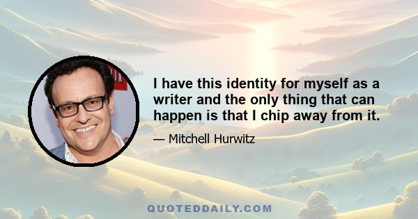 I have this identity for myself as a writer and the only thing that can happen is that I chip away from it.