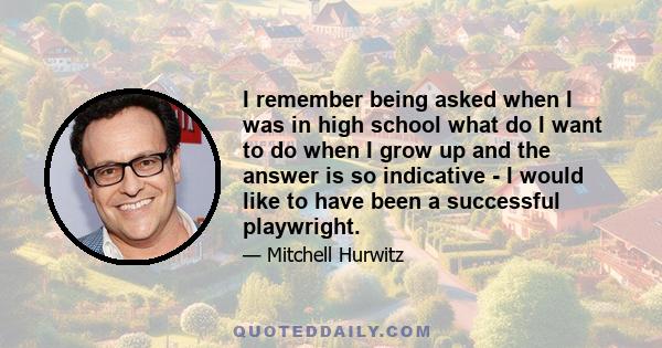 I remember being asked when I was in high school what do I want to do when I grow up and the answer is so indicative - I would like to have been a successful playwright.