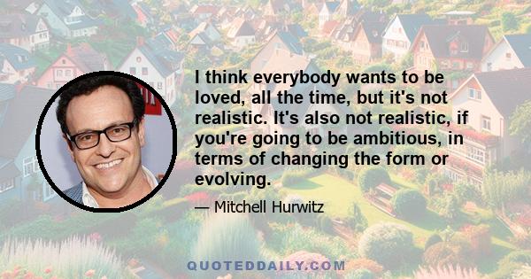 I think everybody wants to be loved, all the time, but it's not realistic. It's also not realistic, if you're going to be ambitious, in terms of changing the form or evolving.