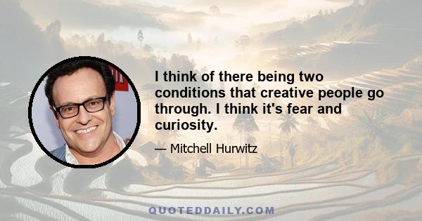 I think of there being two conditions that creative people go through. I think it's fear and curiosity.