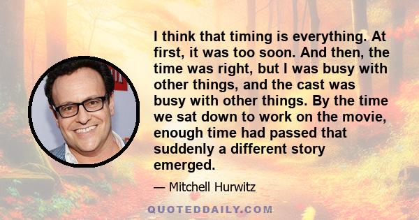 I think that timing is everything. At first, it was too soon. And then, the time was right, but I was busy with other things, and the cast was busy with other things. By the time we sat down to work on the movie, enough 