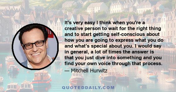 It's very easy I think when you're a creative person to wait for the right thing and to start getting self-conscious about how you are going to express what you do and what's special about you. I would say in general, a 