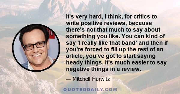 It's very hard, I think, for critics to write positive reviews, because there's not that much to say about something you like. You can kind of say 'I really like that band' and then if you're forced to fill up the rest