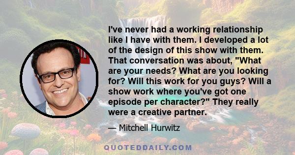 I've never had a working relationship like I have with them. I developed a lot of the design of this show with them. That conversation was about, What are your needs? What are you looking for? Will this work for you