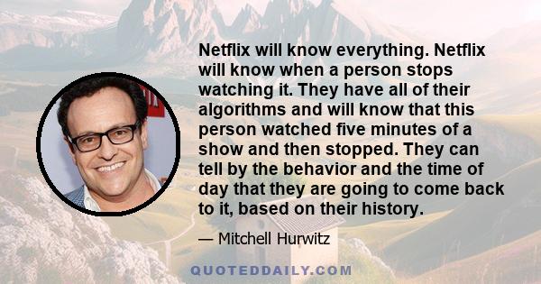 Netflix will know everything. Netflix will know when a person stops watching it. They have all of their algorithms and will know that this person watched five minutes of a show and then stopped. They can tell by the