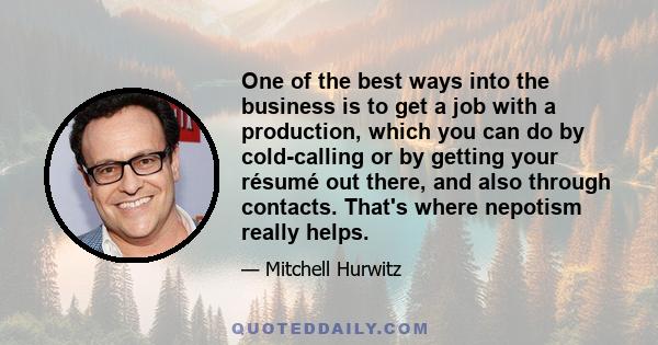 One of the best ways into the business is to get a job with a production, which you can do by cold-calling or by getting your résumé out there, and also through contacts. That's where nepotism really helps.