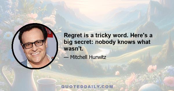 Regret is a tricky word. Here's a big secret: nobody knows what wasn't.