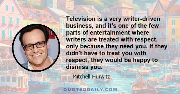 Television is a very writer-driven business, and it's one of the few parts of entertainment where writers are treated with respect, only because they need you. If they didn't have to treat you with respect, they would