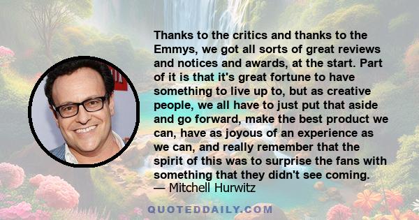 Thanks to the critics and thanks to the Emmys, we got all sorts of great reviews and notices and awards, at the start. Part of it is that it's great fortune to have something to live up to, but as creative people, we