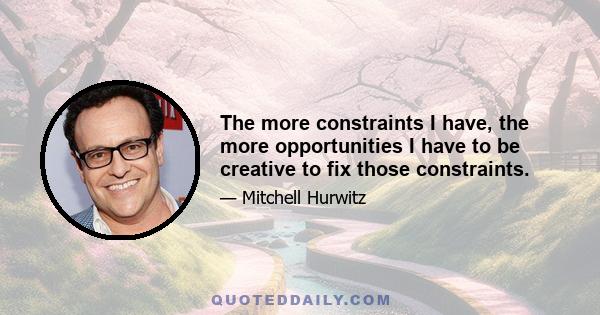 The more constraints I have, the more opportunities I have to be creative to fix those constraints.