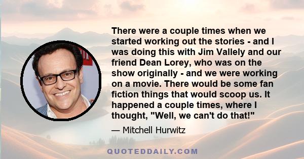 There were a couple times when we started working out the stories - and I was doing this with Jim Vallely and our friend Dean Lorey, who was on the show originally - and we were working on a movie. There would be some