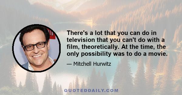 There's a lot that you can do in television that you can't do with a film, theoretically. At the time, the only possibility was to do a movie.