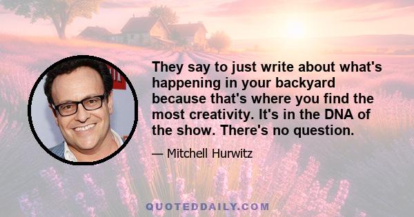 They say to just write about what's happening in your backyard because that's where you find the most creativity. It's in the DNA of the show. There's no question.