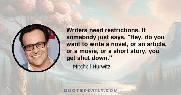 Writers need restrictions. If somebody just says, Hey, do you want to write a novel, or an article, or a movie, or a short story, you get shut down.