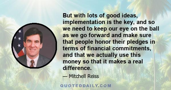 But with lots of good ideas, implementation is the key, and so we need to keep our eye on the ball as we go forward and make sure that people honor their pledges in terms of financial commitments, and that we actually