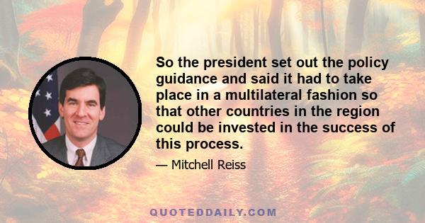 So the president set out the policy guidance and said it had to take place in a multilateral fashion so that other countries in the region could be invested in the success of this process.