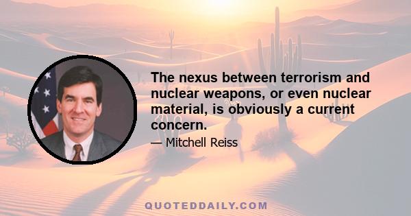 The nexus between terrorism and nuclear weapons, or even nuclear material, is obviously a current concern.