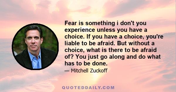 Fear is something i don't you experience unless you have a choice. If you have a choice, you're liable to be afraid. But without a choice, what is there to be afraid of? You just go along and do what has to be done.