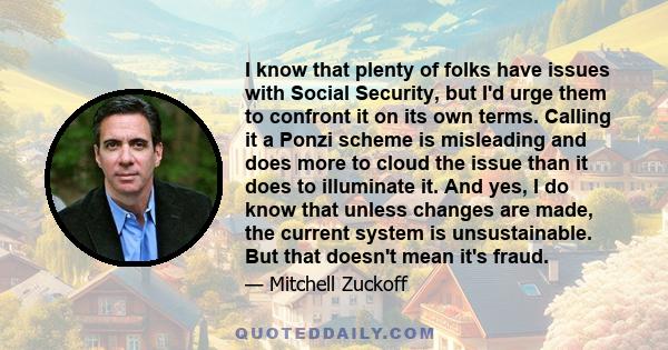 I know that plenty of folks have issues with Social Security, but I'd urge them to confront it on its own terms. Calling it a Ponzi scheme is misleading and does more to cloud the issue than it does to illuminate it.