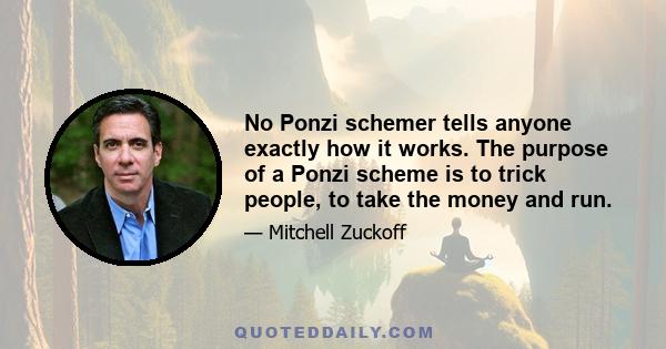 No Ponzi schemer tells anyone exactly how it works. The purpose of a Ponzi scheme is to trick people, to take the money and run.