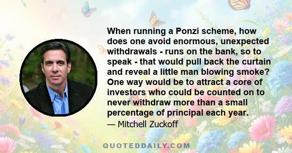 When running a Ponzi scheme, how does one avoid enormous, unexpected withdrawals - runs on the bank, so to speak - that would pull back the curtain and reveal a little man blowing smoke? One way would be to attract a