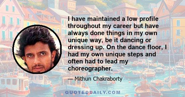 I have maintained a low profile throughout my career but have always done things in my own unique way, be it dancing or dressing up. On the dance floor, I had my own unique steps and often had to lead my choreographer.