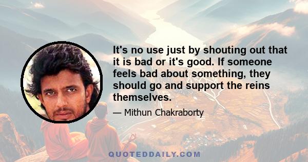 It's no use just by shouting out that it is bad or it's good. If someone feels bad about something, they should go and support the reins themselves.