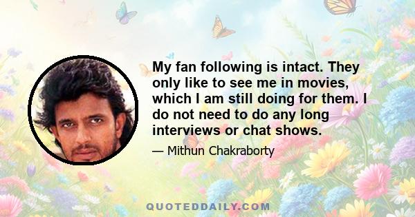 My fan following is intact. They only like to see me in movies, which I am still doing for them. I do not need to do any long interviews or chat shows.