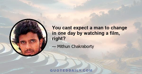 You cant expect a man to change in one day by watching a film, right?