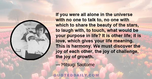 If you were all alone in the universe with no one to talk to, no one with which to share the beauty of the stars, to laugh with, to touch, what would be your purpose in life? It is other life; it is love, which gives