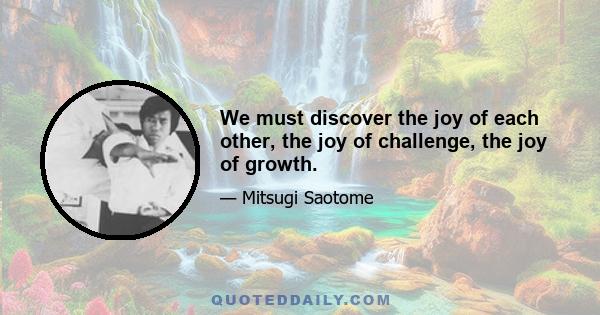 We must discover the joy of each other, the joy of challenge, the joy of growth.