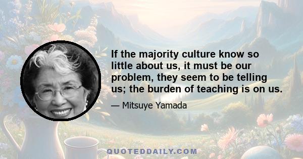 If the majority culture know so little about us, it must be our problem, they seem to be telling us; the burden of teaching is on us.