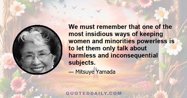 We must remember that one of the most insidious ways of keeping women and minorities powerless is to let them only talk about harmless and inconsequential subjects.