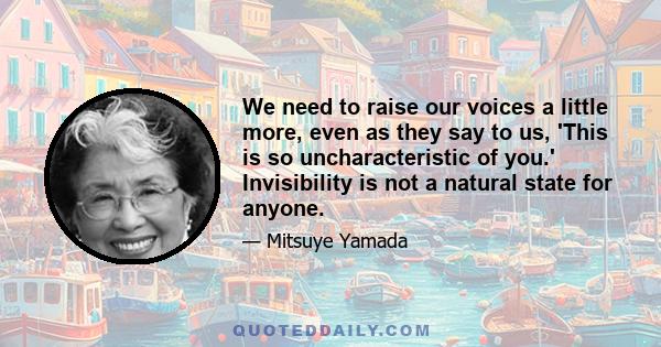 We need to raise our voices a little more, even as they say to us, 'This is so uncharacteristic of you.' Invisibility is not a natural state for anyone.