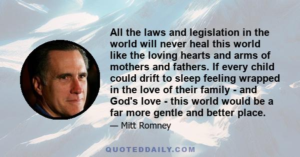 All the laws and legislation in the world will never heal this world like the loving hearts and arms of mothers and fathers. If every child could drift to sleep feeling wrapped in the love of their family - and God's