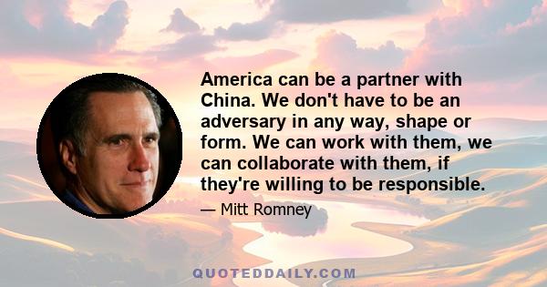 America can be a partner with China. We don't have to be an adversary in any way, shape or form. We can work with them, we can collaborate with them, if they're willing to be responsible.