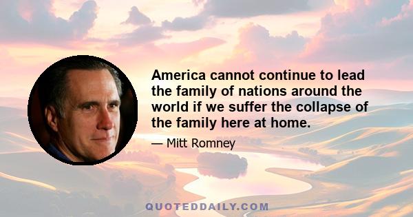 America cannot continue to lead the family of nations around the world if we suffer the collapse of the family here at home.