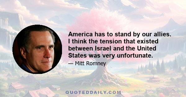 America has to stand by our allies. I think the tension that existed between Israel and the United States was very unfortunate.