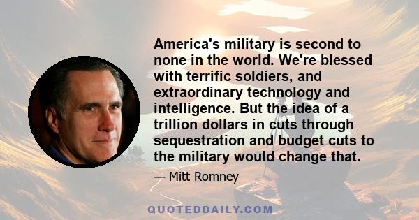 America's military is second to none in the world. We're blessed with terrific soldiers, and extraordinary technology and intelligence. But the idea of a trillion dollars in cuts through sequestration and budget cuts to 