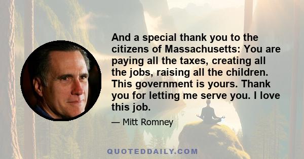 And a special thank you to the citizens of Massachusetts: You are paying all the taxes, creating all the jobs, raising all the children. This government is yours. Thank you for letting me serve you. I love this job.