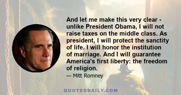 And let me make this very clear - unlike President Obama, I will not raise taxes on the middle class. As president, I will protect the sanctity of life. I will honor the institution of marriage. And I will guarantee