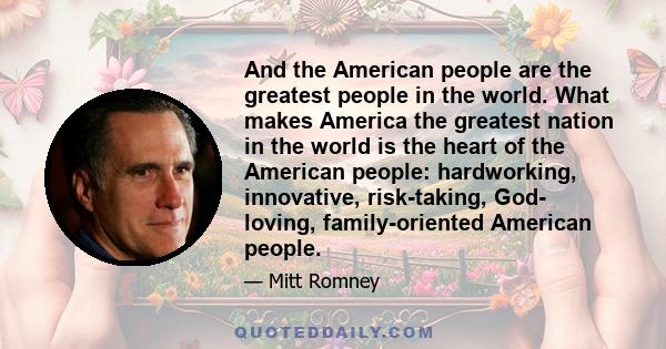 And the American people are the greatest people in the world. What makes America the greatest nation in the world is the heart of the American people: hardworking, innovative, risk-taking, God- loving, family-oriented