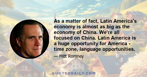 As a matter of fact, Latin America's economy is almost as big as the economy of China. We're all focused on China. Latin America is a huge opportunity for America - time zone, language opportunities.