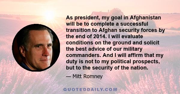 As president, my goal in Afghanistan will be to complete a successful transition to Afghan security forces by the end of 2014. I will evaluate conditions on the ground and solicit the best advice of our military