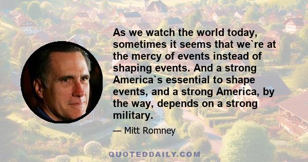 As we watch the world today, sometimes it seems that we`re at the mercy of events instead of shaping events. And a strong America`s essential to shape events, and a strong America, by the way, depends on a strong