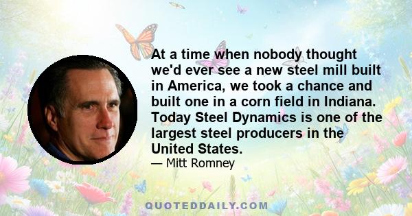 At a time when nobody thought we'd ever see a new steel mill built in America, we took a chance and built one in a corn field in Indiana. Today Steel Dynamics is one of the largest steel producers in the United States.