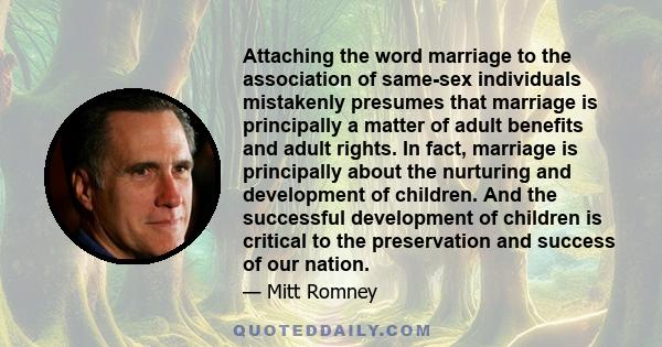 Attaching the word marriage to the association of same-sex individuals mistakenly presumes that marriage is principally a matter of adult benefits and adult rights. In fact, marriage is principally about the nurturing