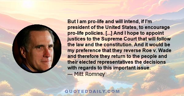 But I am pro-life and will intend, if I’m president of the United States, to encourage pro-life policies. [...] And I hope to appoint justices to the Supreme Court that will follow the law and the constitution. And it