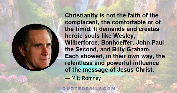 Christianity is not the faith of the complacent, the comfortable or of the timid. It demands and creates heroic souls like Wesley, Wilberforce, Bonhoeffer, John Paul the Second, and Billy Graham. Each showed, in their